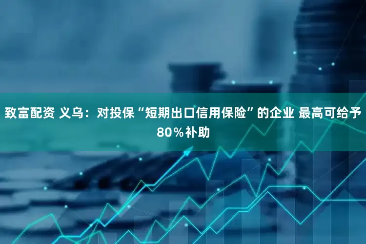 致富配资 义乌：对投保“短期出口信用保险”的企业 最高可给予80％补助
