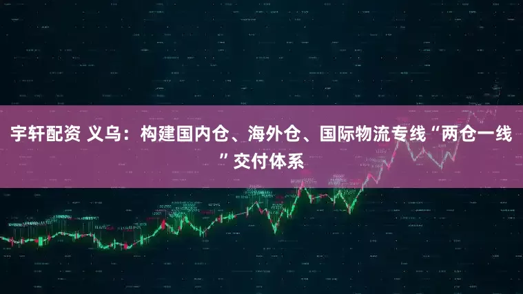 宇轩配资 义乌：构建国内仓、海外仓、国际物流专线“两仓一线”交付体系