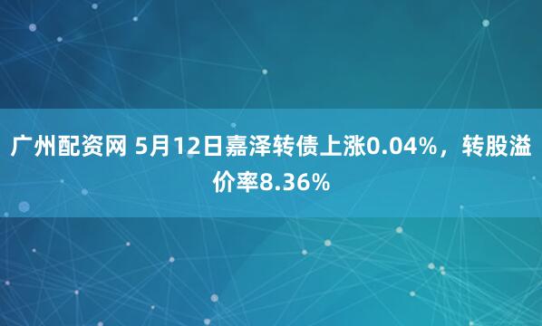 广州配资网 5月12日嘉泽转债上涨0.04%，转股溢价率8.36%