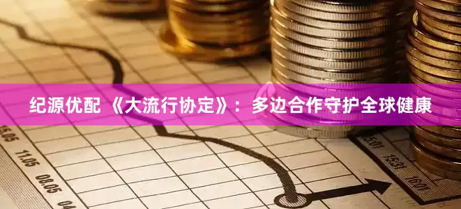 纪源优配 《大流行协定》：多边合作守护全球健康
