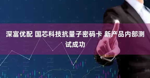 深富优配 国芯科技抗量子密码卡 新产品内部测试成功