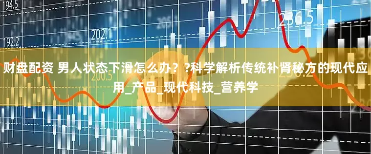 财盘配资 男人状态下滑怎么办？?科学解析传统补肾秘方的现代应用_产品_现代科技_营养学