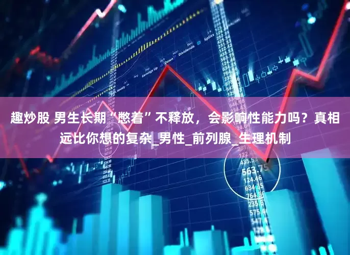 趣炒股 男生长期“憋着”不释放，会影响性能力吗？真相远比你想的复杂_男性_前列腺_生理机制