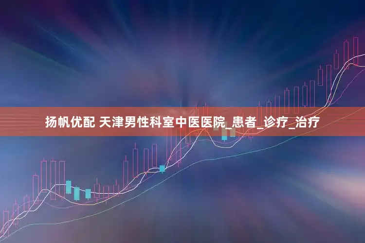 扬帆优配 天津男性科室中医医院_患者_诊疗_治疗