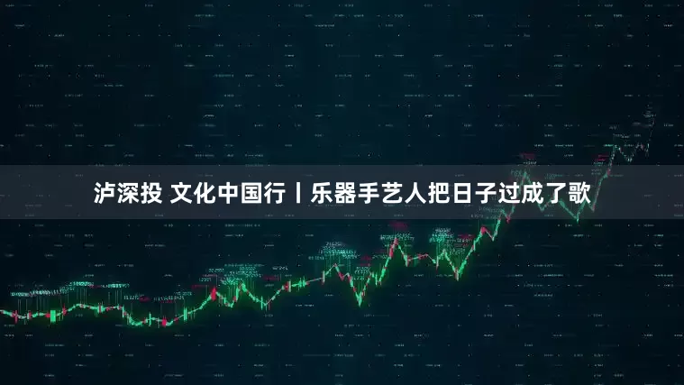泸深投 文化中国行丨乐器手艺人把日子过成了歌