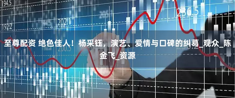 至尊配资 绝色佳人！杨采钰，演艺、爱情与口碑的纠葛_观众_陈金飞_资源