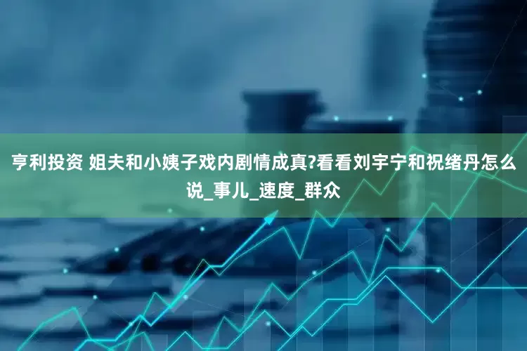 亨利投资 姐夫和小姨子戏内剧情成真?看看刘宇宁和祝绪丹怎么说_事儿_速度_群众