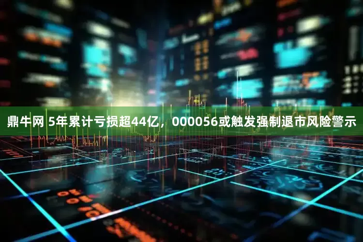 鼎牛网 5年累计亏损超44亿，000056或触发强制退市风险警示