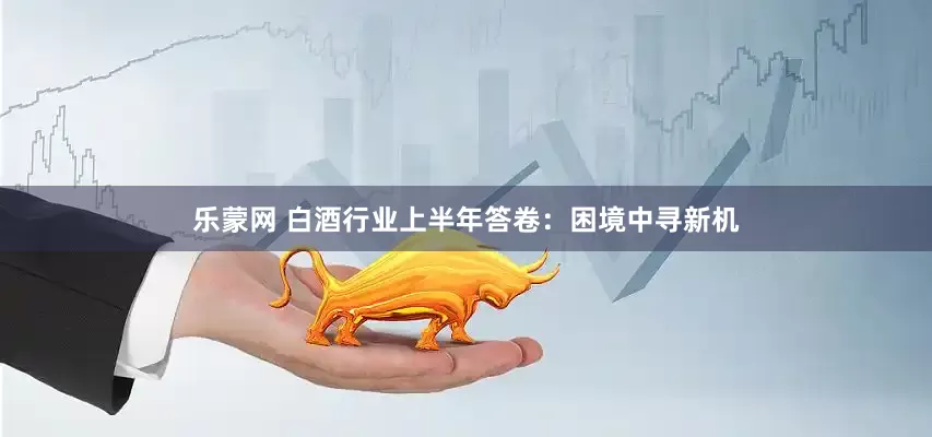 乐蒙网 白酒行业上半年答卷：困境中寻新机