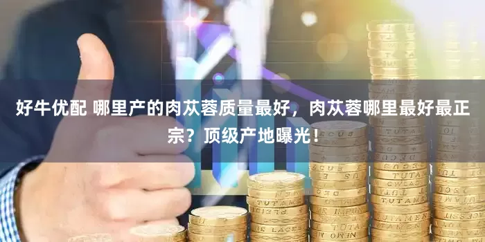 好牛优配 哪里产的肉苁蓉质量最好，肉苁蓉哪里最好最正宗？顶级产地曝光！