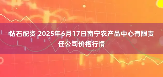 钻石配资 2025年6月17日南宁农产品中心有限责任公司价格行情