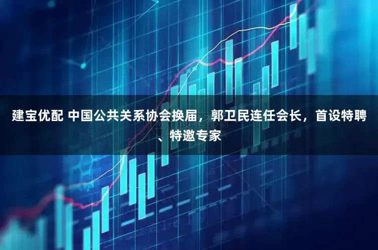 建宝优配 中国公共关系协会换届,郭卫民连任会长,首设特聘、特邀专家