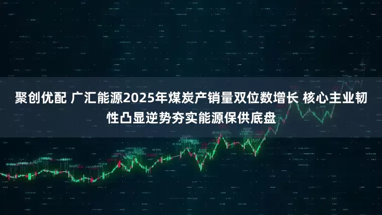 聚创优配 广汇能源2025年煤炭产销量双位数增长 核心主业韧性凸显逆势夯实能源保供底盘