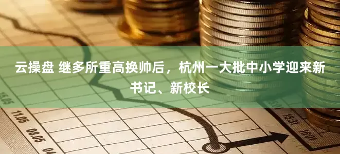 云操盘 继多所重高换帅后，杭州一大批中小学迎来新书记、新校长